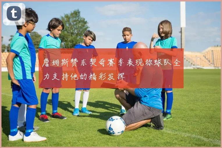 詹姆斯赞东契奇赛季表现称球队全力支持他的精彩发挥