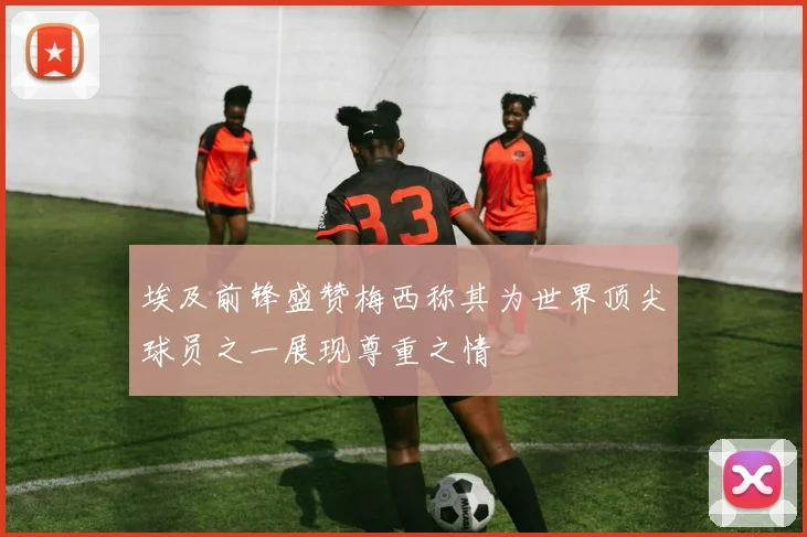 埃及前锋盛赞梅西称其为世界顶尖球员之一展现尊重之情