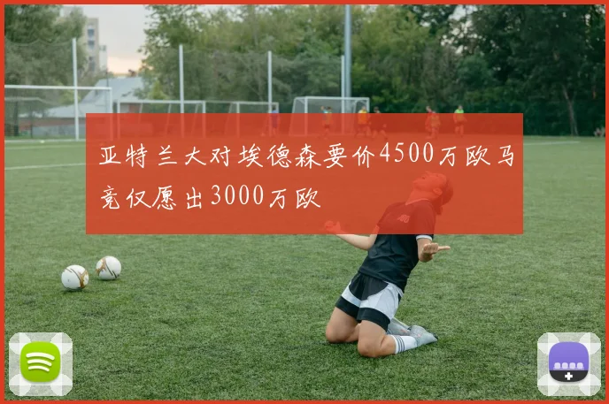 亚特兰大对埃德森要价4500万欧马竞仅愿出3000万欧