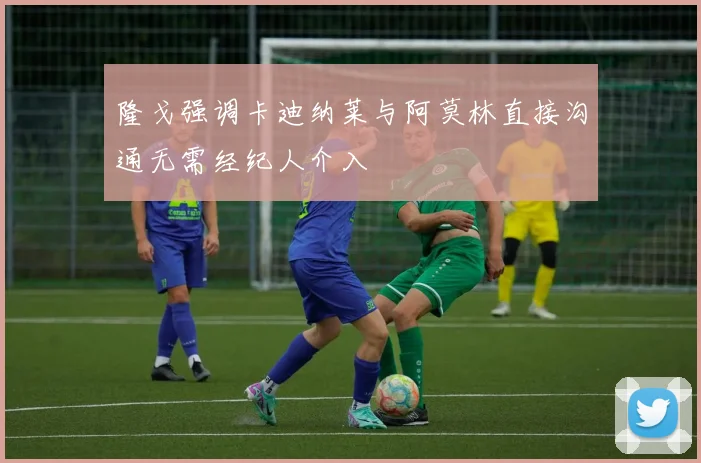 隆戈强调卡迪纳莱与阿莫林直接沟通无需经纪人介入