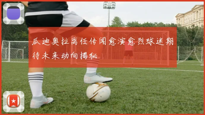 瓜迪奥拉离任传闻愈演愈烈球迷期待未来动向揭秘