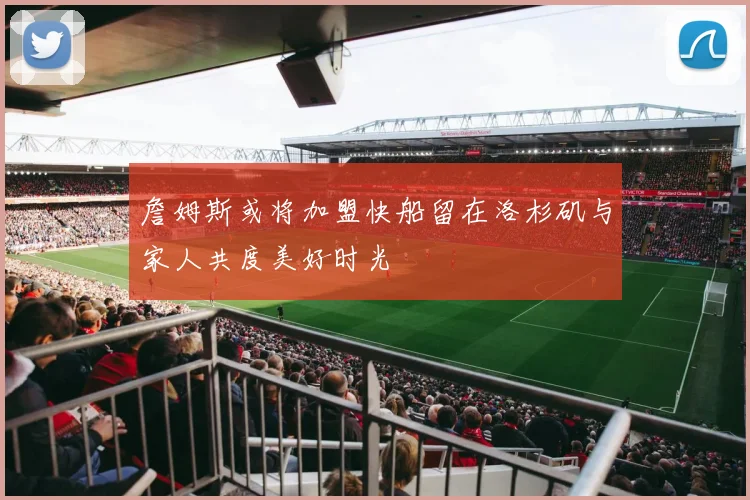 詹姆斯或将加盟快船留在洛杉矶与家人共度美好时光