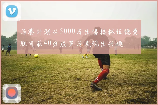马赛计划以5000万出售格林伍德曼联可获40分成罗马表现出兴趣