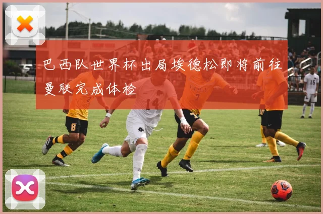 巴西队世界杯出局埃德松即将前往曼联完成体检