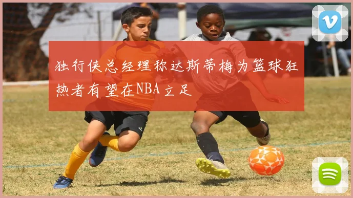 独行侠总经理称达斯蒂梅为篮球狂热者有望在NBA立足