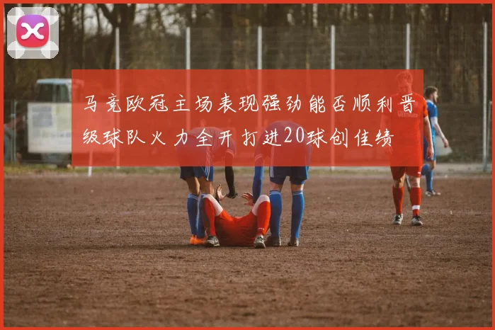 马竞欧冠主场表现强劲能否顺利晋级球队火力全开打进20球创佳绩