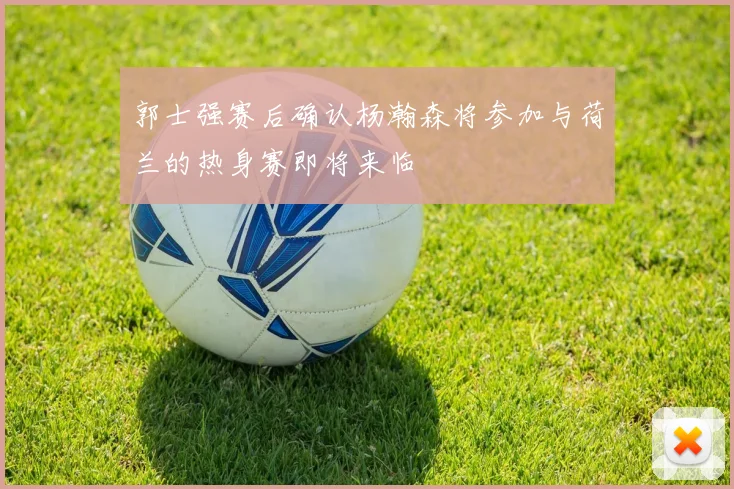郭士强赛后确认杨瀚森将参加与荷兰的热身赛即将来临