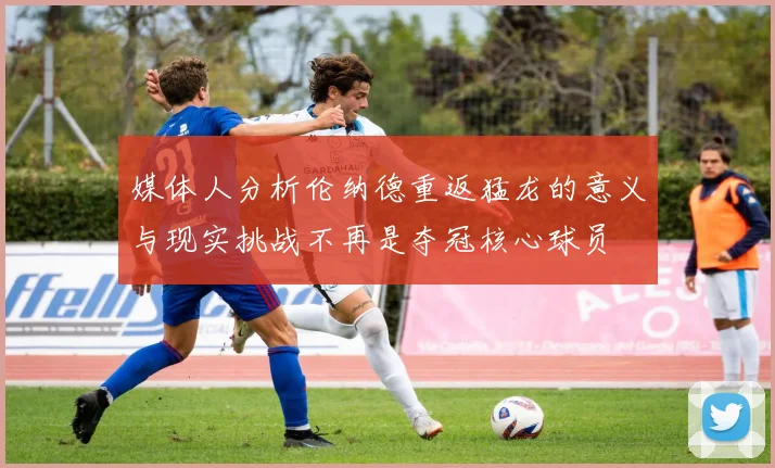 媒体人分析伦纳德重返猛龙的意义与现实挑战不再是夺冠核心球员