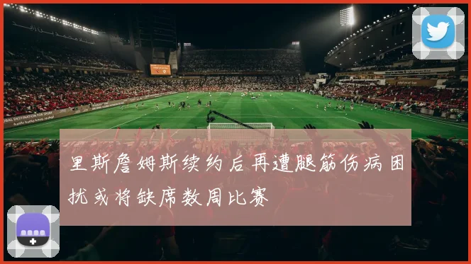 里斯詹姆斯续约后再遭腿筋伤病困扰或将缺席数周比赛