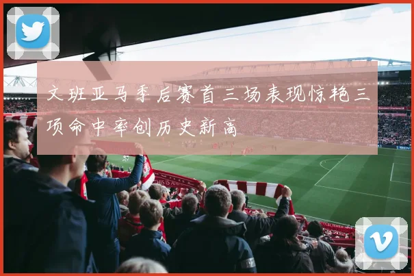 文班亚马季后赛首三场表现惊艳三项命中率创历史新高