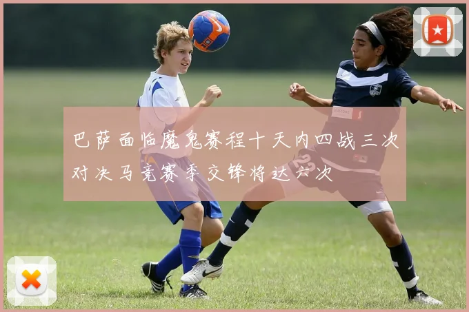 巴萨面临魔鬼赛程十天内四战三次对决马竞赛季交锋将达六次