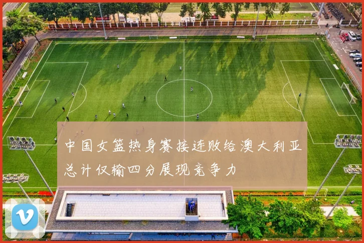 中国女篮热身赛接连败给澳大利亚总计仅输四分展现竞争力