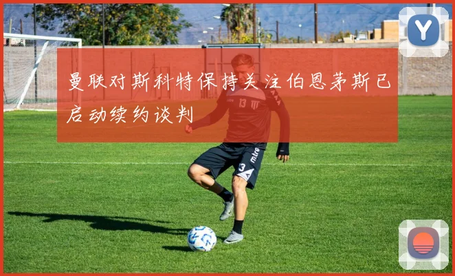 曼联对斯科特保持关注伯恩茅斯已启动续约谈判