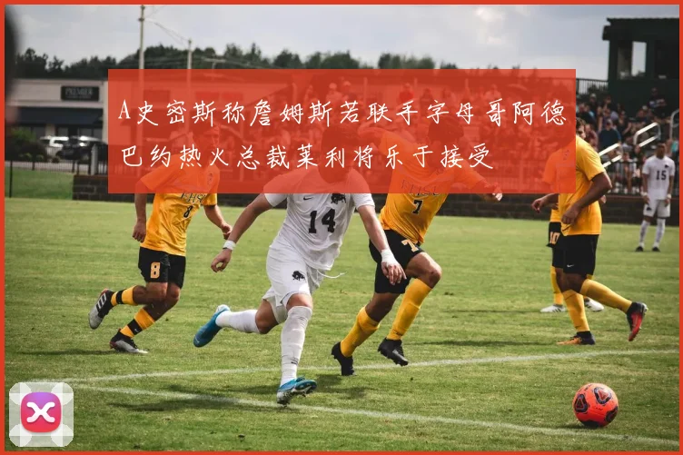 A史密斯称詹姆斯若联手字母哥阿德巴约热火总裁莱利将乐于接受