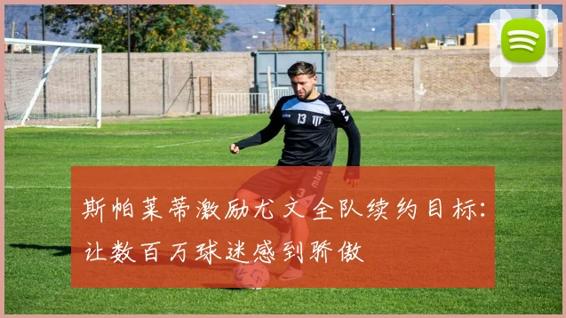 斯帕莱蒂激励尤文全队续约目标：让数百万球迷感到骄傲