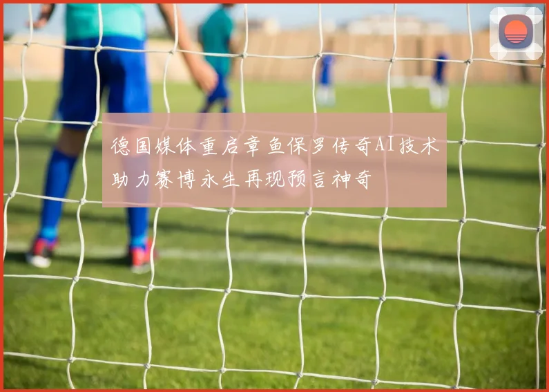 德国媒体重启章鱼保罗传奇AI技术助力赛博永生再现预言神奇