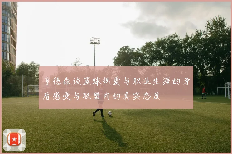 亨德森谈篮球热爱与职业生涯的矛盾感受与联盟内的真实态度