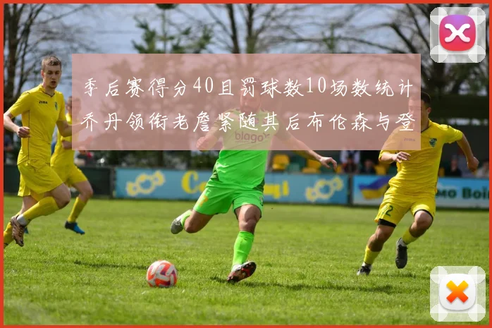 季后赛得分40且罚球数10场数统计乔丹领衔老詹紧随其后布伦森与登库并肩奋战