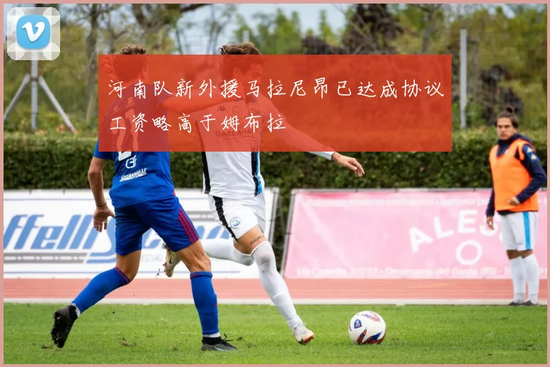 河南队新外援马拉尼昂已达成协议工资略高于姆布拉