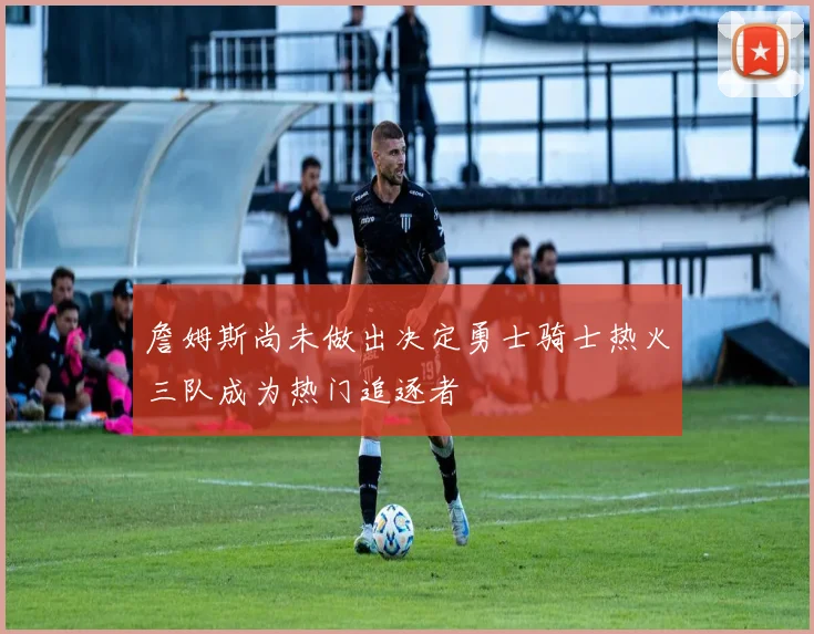詹姆斯尚未做出决定勇士骑士热火三队成为热门追逐者