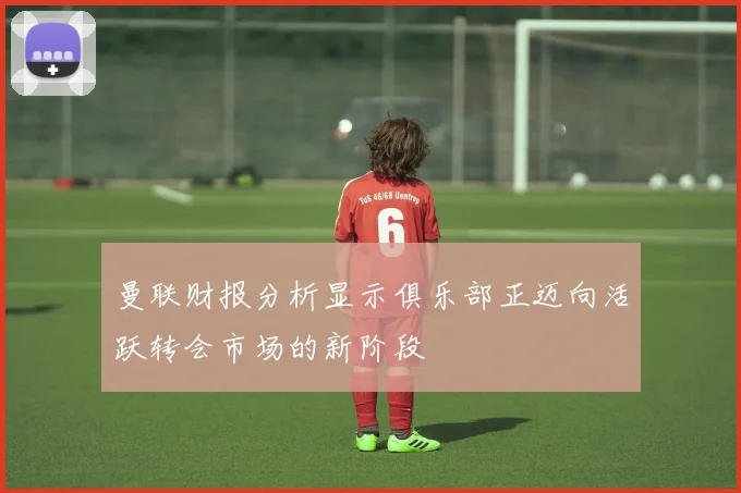 曼联财报分析显示俱乐部正迈向活跃转会市场的新阶段