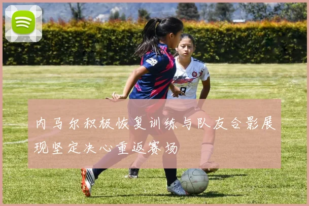 内马尔积极恢复训练与队友合影展现坚定决心重返赛场