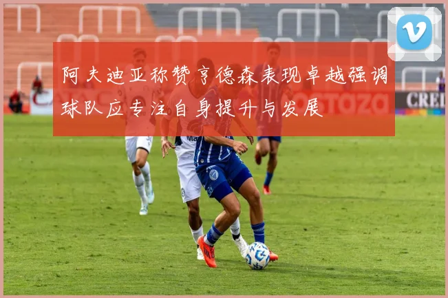 阿夫迪亚称赞亨德森表现卓越强调球队应专注自身提升与发展
