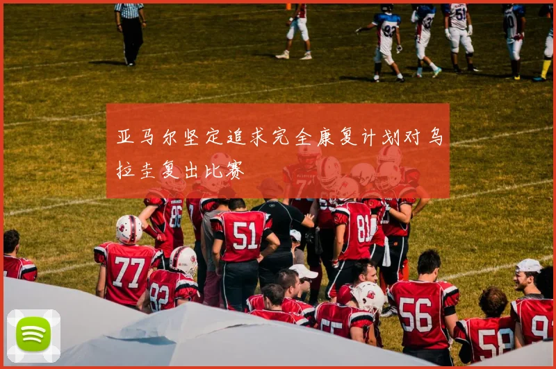 亚马尔坚定追求完全康复计划对乌拉圭复出比赛