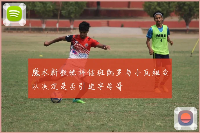 魔术新教练评估班凯罗与小瓦组合以决定是否引进字母哥